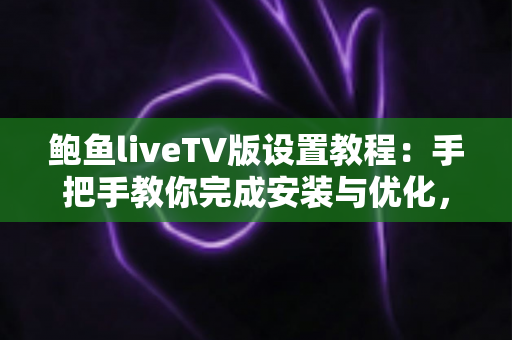 鲍鱼liveTV版设置教程：手把手教你完成安装与优化，畅享流畅大屏观影新体验
