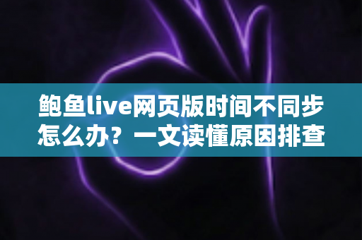 鲍鱼live网页版时间不同步怎么办？一文读懂原因排查与实用修复方案
