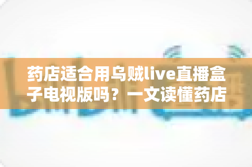 药店适合用乌贼live直播盒子电视版吗?一文读懂药店直播带货的可行性、优势与合规要点 药店适合用乌贼live直播盒子电视版吗?一文读懂药店直播带货的可行性、优势与合规要点