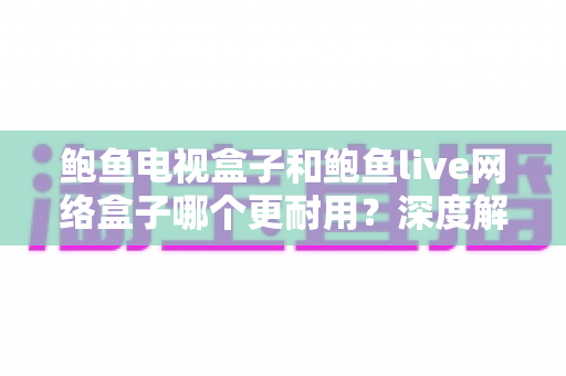 鲍鱼电视盒子和鲍鱼live网络盒子哪个更耐用?深度解析两大网络机顶盒使用寿命与选购全攻略 鲍鱼电视盒子和鲍鱼live网络盒子哪个更耐用?深度解析两大网络机顶盒使用寿命与选购全攻略