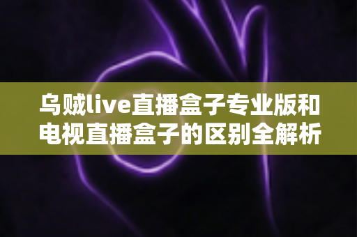 乌贼live直播盒子专业版和电视直播盒子的区别全解析:一文读懂如何选对家庭观影设备 乌贼live直播盒子专业版和电视直播盒子的区别全解析:一文读懂如何选对家庭观影设备