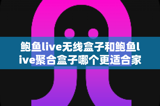 鲍鱼live无线盒子和鲍鱼live聚合盒子哪个更适合家用？深度对比帮你一次选对