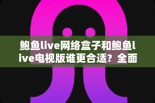 鲍鱼live网络盒子和鲍鱼live电视版谁更合适?全面解析助你轻松选对版本 鲍鱼live网络盒子和鲍鱼live电视版谁更合适?全面解析助你轻松选对版本