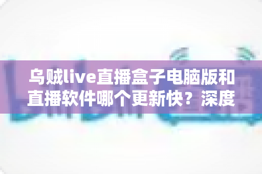 乌贼live直播盒子电脑版和直播软件哪个更新快?深度对比与选择指南 乌贼live直播盒子电脑版和直播软件哪个更新快?深度对比与选择指南