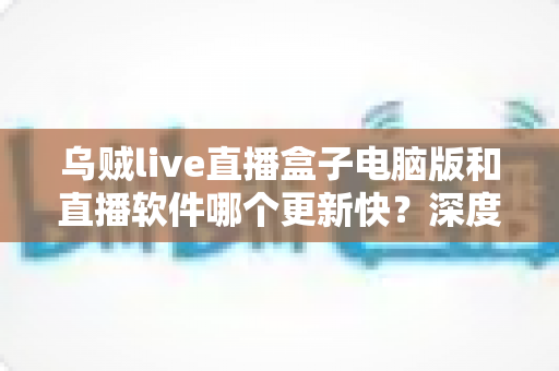 乌贼live直播盒子电脑版和直播软件哪个更新快？深度对比与选择指南