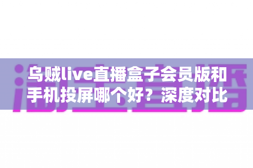 乌贼live直播盒子会员版和手机投屏哪个好？深度对比两种观赛方案，帮你找到最适合的大屏观看方式
