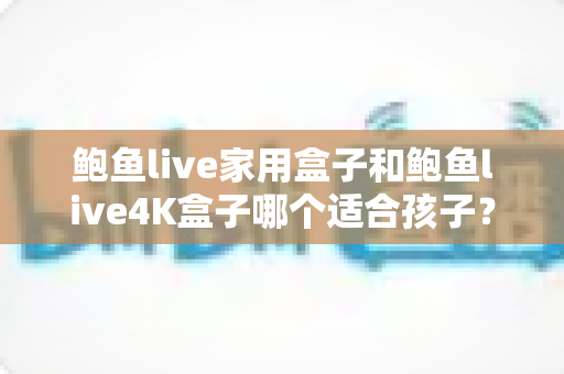 鲍鱼live家用盒子和鲍鱼live4K盒子哪个适合孩子?家长选购电视盒子全攻略 鲍鱼live家用盒子和鲍鱼live4K盒子哪个适合孩子?家长选购电视盒子全攻略
