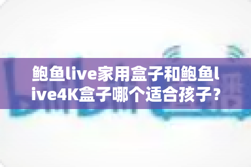 鲍鱼live家用盒子和鲍鱼live4K盒子哪个适合孩子?家长选购电视盒子全攻略 鲍鱼live家用盒子和鲍鱼live4K盒子哪个适合孩子?家长选购电视盒子全攻略