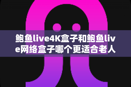 鲍鱼live4K盒子和鲍鱼live网络盒子哪个更适合老人用？2025最新老人电视盒子选购全攻略