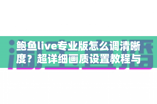 鲍鱼live专业版怎么调清晰度？超详细画质设置教程与流畅观看体验优化指南