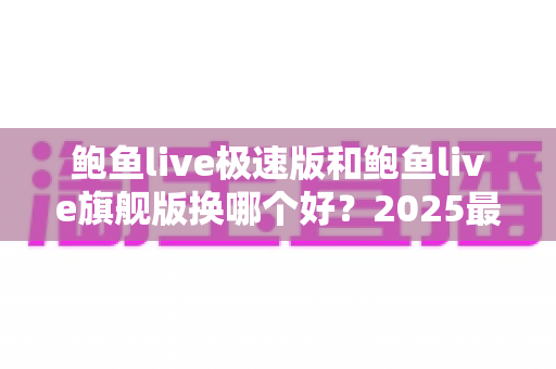 鲍鱼live极速版和鲍鱼live旗舰版换哪个好？2025最新版本对比与选择全攻略