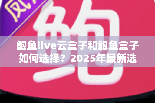 鲍鱼live云盒子和鲍鱼盒子如何选择?2025年最新选购指南与深度对比解析 鲍鱼live云盒子和鲍鱼盒子如何选择?2025年最新选购指南与深度对比解析