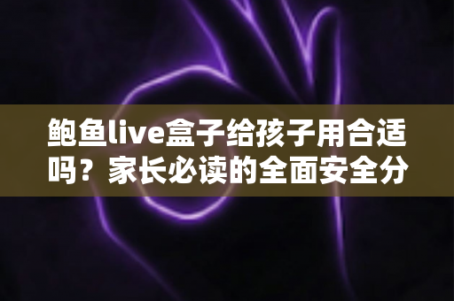 鲍鱼live盒子给孩子用合适吗?家长必读的全面安全分析与实用指南 鲍鱼live盒子给孩子用合适吗?家长必读的全面安全分析与实用指南