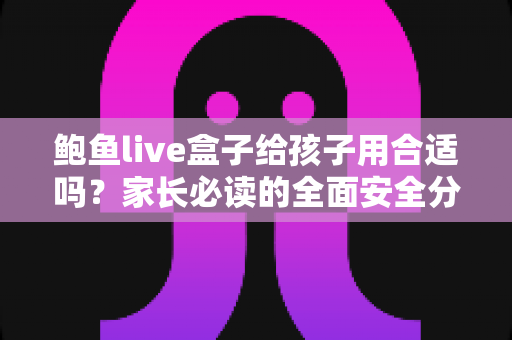 鲍鱼live盒子给孩子用合适吗?家长必读的全面安全分析与实用指南 鲍鱼live盒子给孩子用合适吗?家长必读的全面安全分析与实用指南