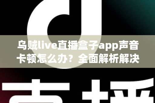 乌贼live直播盒子app声音卡顿怎么办?全面解析解决方法与实用技巧 乌贼live直播盒子app声音卡顿怎么办?全面解析解决方法与实用技巧