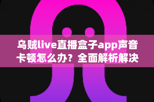 乌贼live直播盒子app声音卡顿怎么办？全面解析解决方法与实用技巧