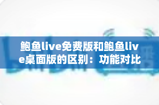 鲍鱼live免费版和鲍鱼live桌面版的区别：功能对比与版本选择全指南