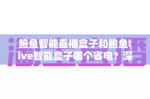 鲍鱼智能直播盒子和鲍鱼live智能盒子哪个省电？深度功耗对比与省电选购全指南