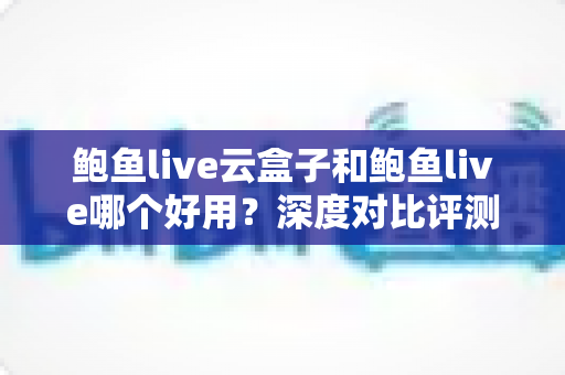 鲍鱼live云盒子和鲍鱼live哪个好用？深度对比评测，帮你找到最合适的观影方案