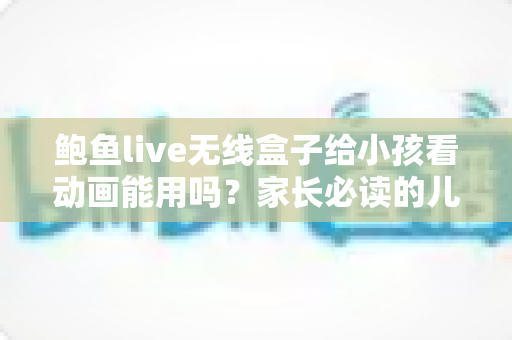 鲍鱼live无线盒子给小孩看动画能用吗?家长必读的儿童观影安全指南 鲍鱼live无线盒子给小孩看动画能用吗?家长必读的儿童观影安全指南