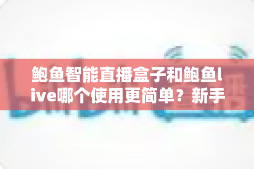 鲍鱼智能直播盒子和鲍鱼live哪个使用更简单？新手也能快速上手的完整对比指南