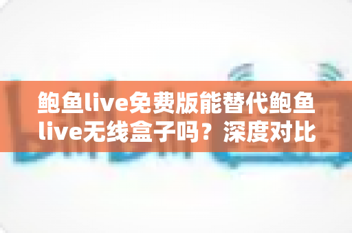鲍鱼live免费版能替代鲍鱼live无线盒子吗?深度对比分析与选购指南 鲍鱼live免费版能替代鲍鱼live无线盒子吗?深度对比分析与选购指南