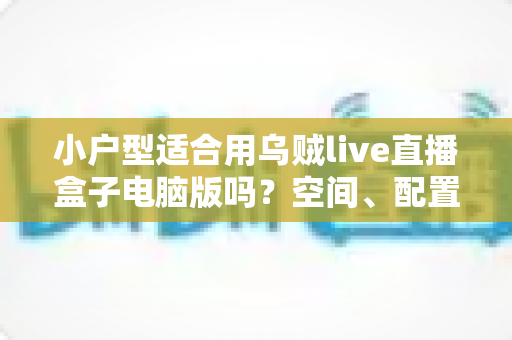 小户型适合用乌贼live直播盒子电脑版吗?空间、配置与使用体验全方位解析 小户型适合用乌贼live直播盒子电脑版吗?空间、配置与使用体验全方位解析