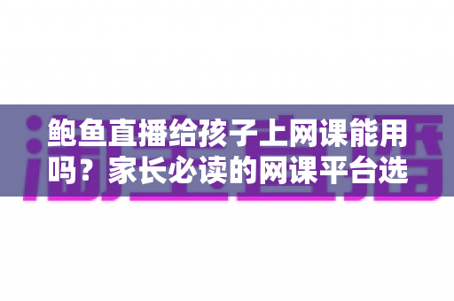 鲍鱼直播给孩子上网课能用吗?家长必读的网课平台选择与安全防护指南 鲍鱼直播给孩子上网课能用吗?家长必读的网课平台选择与安全防护指南