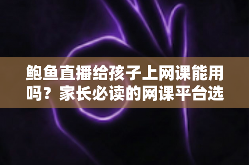 鲍鱼直播给孩子上网课能用吗?家长必读的网课平台选择与安全防护指南 鲍鱼直播给孩子上网课能用吗?家长必读的网课平台选择与安全防护指南