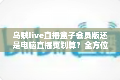 乌贼live直播盒子会员版还是电脑直播更划算?全方位成本与体验深度对比解析 乌贼live直播盒子会员版还是电脑直播更划算?全方位成本与体验深度对比解析