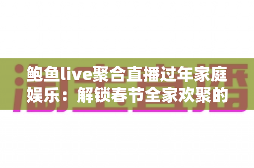 鲍鱼live聚合直播过年家庭娱乐：解锁春节全家欢聚的全新打开方式