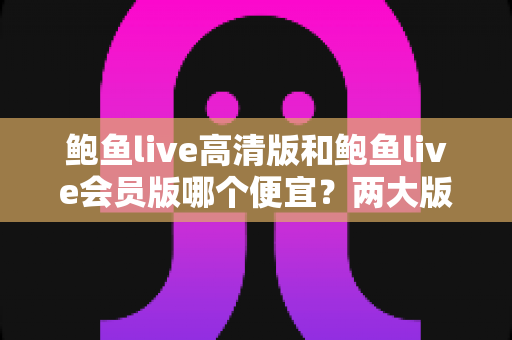 鲍鱼live高清版和鲍鱼live会员版哪个便宜?两大版本收费模式与性价比深度对比 鲍鱼live高清版和鲍鱼live会员版哪个便宜?两大版本收费模式与性价比深度对比
