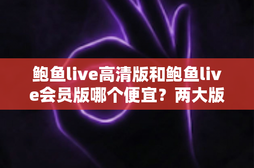 鲍鱼live高清版和鲍鱼live会员版哪个便宜？两大版本收费模式与性价比深度对比