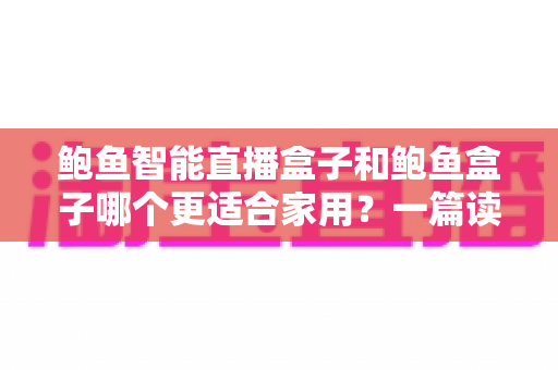 鲍鱼智能直播盒子和鲍鱼盒子哪个更适合家用?一篇读懂两者差异的深度选购指南 鲍鱼智能直播盒子和鲍鱼盒子哪个更适合家用?一篇读懂两者差异的深度选购指南