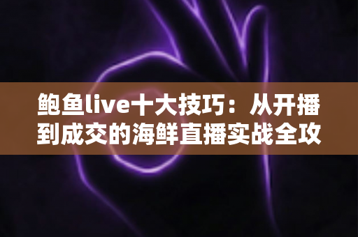 鲍鱼live十大技巧:从开播到成交的海鲜直播实战全攻略 鲍鱼live十大技巧:从开播到成交的海鲜直播实战全攻略
