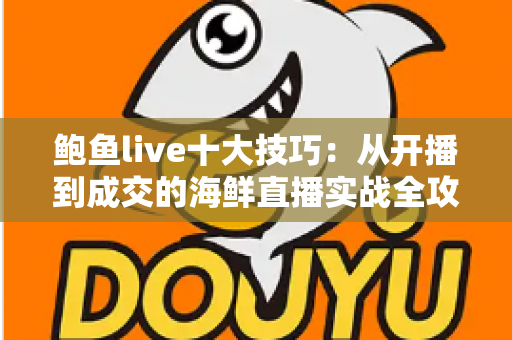 鲍鱼live十大技巧:从开播到成交的海鲜直播实战全攻略 鲍鱼live十大技巧:从开播到成交的海鲜直播实战全攻略