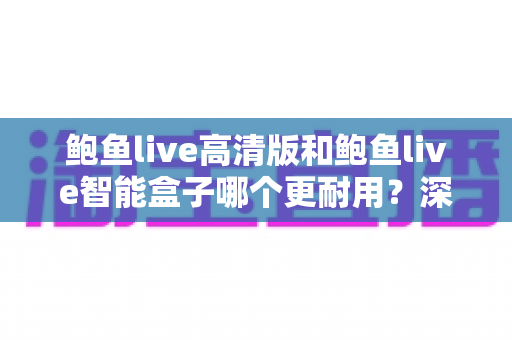 鲍鱼live高清版和鲍鱼live智能盒子哪个更耐用？深度解析两款设备的寿命差距与选购建议