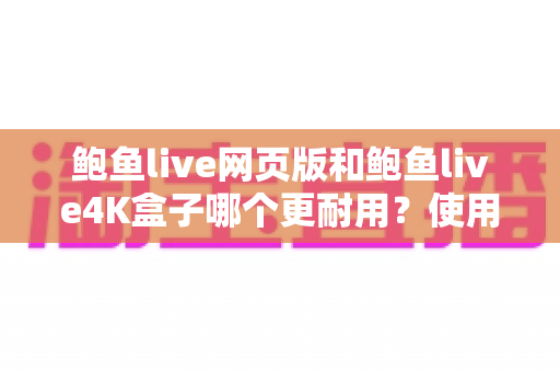 鲍鱼live网页版和鲍鱼live4K盒子哪个更耐用？使用寿命深度对比与实用选购指南