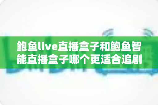 鲍鱼live直播盒子和鲍鱼智能直播盒子哪个更适合追剧？五大维度深度评测助你一次选对