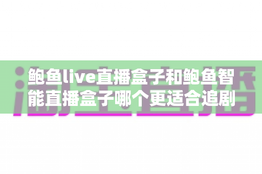 鲍鱼live直播盒子和鲍鱼智能直播盒子哪个更适合追剧？五大维度深度评测助你一次选对