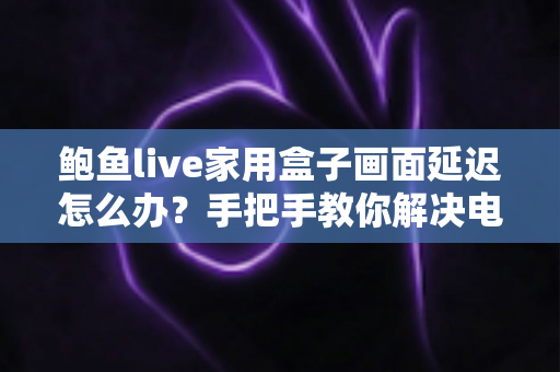 鲍鱼live家用盒子画面延迟怎么办？手把手教你解决电视盒子卡顿与画面延迟的实用指南