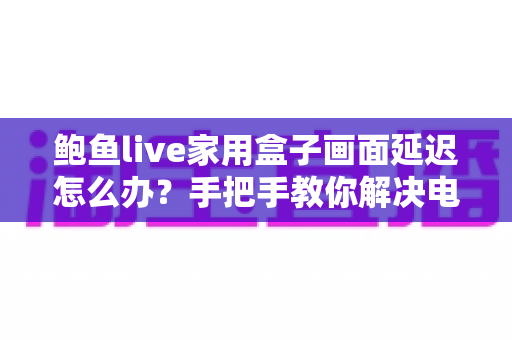 鲍鱼live家用盒子画面延迟怎么办？手把手教你解决电视盒子卡顿与画面延迟的实用指南