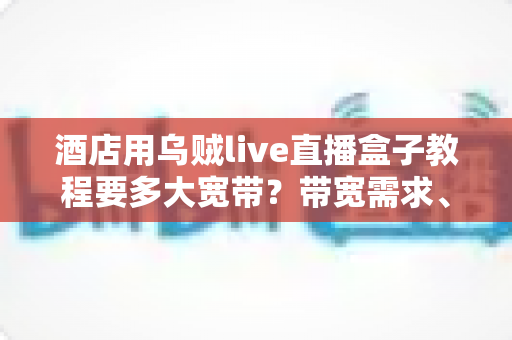 酒店用乌贼live直播盒子教程要多大宽带?带宽需求、安装设置与优化全攻略 酒店用乌贼live直播盒子教程要多大宽带?带宽需求、安装设置与优化全攻略