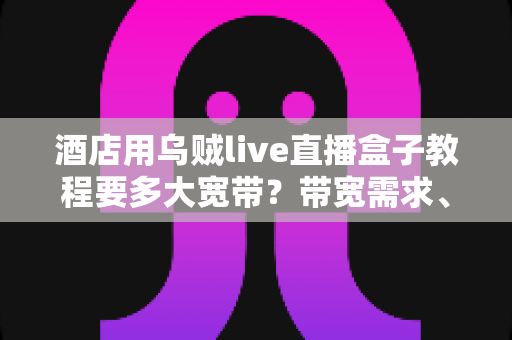 酒店用乌贼live直播盒子教程要多大宽带?带宽需求、安装设置与优化全攻略 酒店用乌贼live直播盒子教程要多大宽带?带宽需求、安装设置与优化全攻略