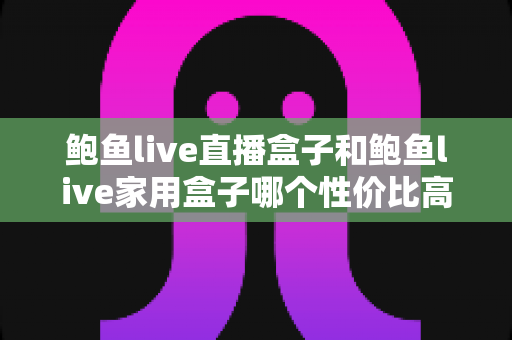 鲍鱼live直播盒子和鲍鱼live家用盒子哪个性价比高？2025年最全选购对比与避坑指南