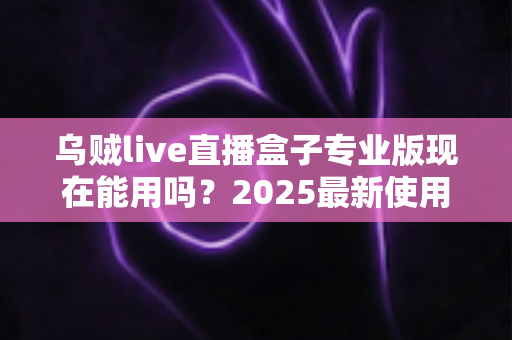 乌贼live直播盒子专业版现在能用吗?2025最新使用现状、风险提示与避坑指南全解析 乌贼live直播盒子专业版现在能用吗?2025最新使用现状、风险提示与避坑指南全解析