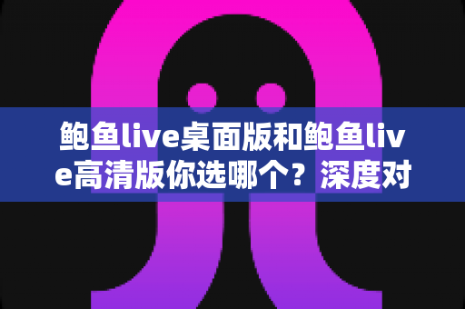 鲍鱼live桌面版和鲍鱼live高清版你选哪个？深度对比解析，帮你找到最适合自己的版本