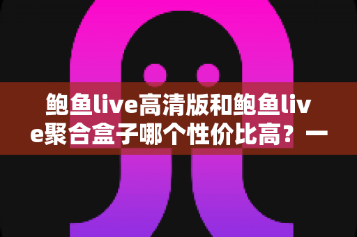 鲍鱼live高清版和鲍鱼live聚合盒子哪个性价比高?一文看懂核心差异,帮你选对不选贵 鲍鱼live高清版和鲍鱼live聚合盒子哪个性价比高?一文看懂核心差异,帮你选对不选贵