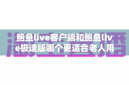 鲍鱼live客户端和鲍鱼live极速版哪个更适合老人用？长辈版本选择全攻略与实用指南