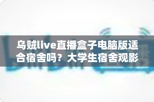乌贼live直播盒子电脑版适合宿舍吗?大学生宿舍观影体验全面解析与实用指南 乌贼live直播盒子电脑版适合宿舍吗?大学生宿舍观影体验全面解析与实用指南